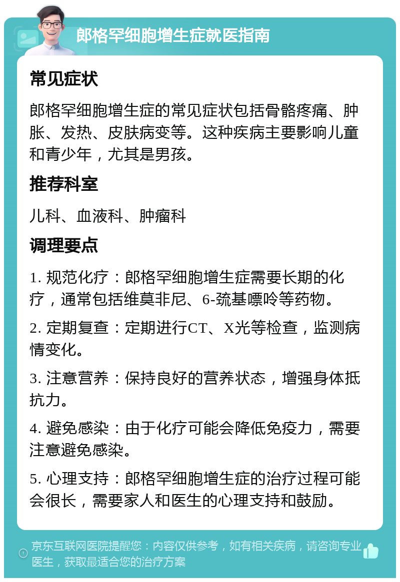 郎格罕细胞增生症就医指南 常见症状 郎格罕细胞增生症的常见症状包括骨骼疼痛、肿胀、发热、皮肤病变等。这种疾病主要影响儿童和青少年，尤其是男孩。 推荐科室 儿科、血液科、肿瘤科 调理要点 1. 规范化疗：郎格罕细胞增生症需要长期的化疗，通常包括维莫非尼、6-巯基嘌呤等药物。 2. 定期复查：定期进行CT、X光等检查，监测病情变化。 3. 注意营养：保持良好的营养状态，增强身体抵抗力。 4. 避免感染：由于化疗可能会降低免疫力，需要注意避免感染。 5. 心理支持：郎格罕细胞增生症的治疗过程可能会很长，需要家人和医生的心理支持和鼓励。