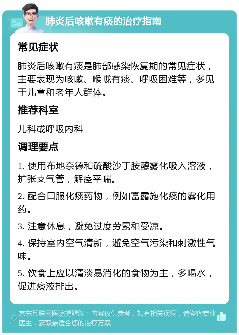 肺炎后咳嗽有痰的治疗指南 常见症状 肺炎后咳嗽有痰是肺部感染恢复期的常见症状，主要表现为咳嗽、喉咙有痰、呼吸困难等，多见于儿童和老年人群体。 推荐科室 儿科或呼吸内科 调理要点 1. 使用布地奈德和硫酸沙丁胺醇雾化吸入溶液，扩张支气管，解痉平喘。 2. 配合口服化痰药物，例如富露施化痰的雾化用药。 3. 注意休息，避免过度劳累和受凉。 4. 保持室内空气清新，避免空气污染和刺激性气味。 5. 饮食上应以清淡易消化的食物为主，多喝水，促进痰液排出。