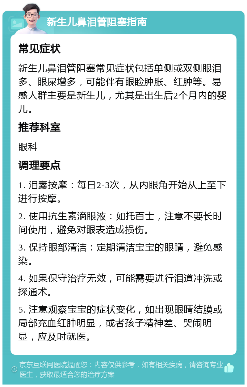 新生儿鼻泪管阻塞指南 常见症状 新生儿鼻泪管阻塞常见症状包括单侧或双侧眼泪多、眼屎增多，可能伴有眼睑肿胀、红肿等。易感人群主要是新生儿，尤其是出生后2个月内的婴儿。 推荐科室 眼科 调理要点 1. 泪囊按摩：每日2-3次，从内眼角开始从上至下进行按摩。 2. 使用抗生素滴眼液：如托百士，注意不要长时间使用，避免对眼表造成损伤。 3. 保持眼部清洁：定期清洁宝宝的眼睛，避免感染。 4. 如果保守治疗无效，可能需要进行泪道冲洗或探通术。 5. 注意观察宝宝的症状变化，如出现眼睛结膜或局部充血红肿明显，或者孩子精神差、哭闹明显，应及时就医。