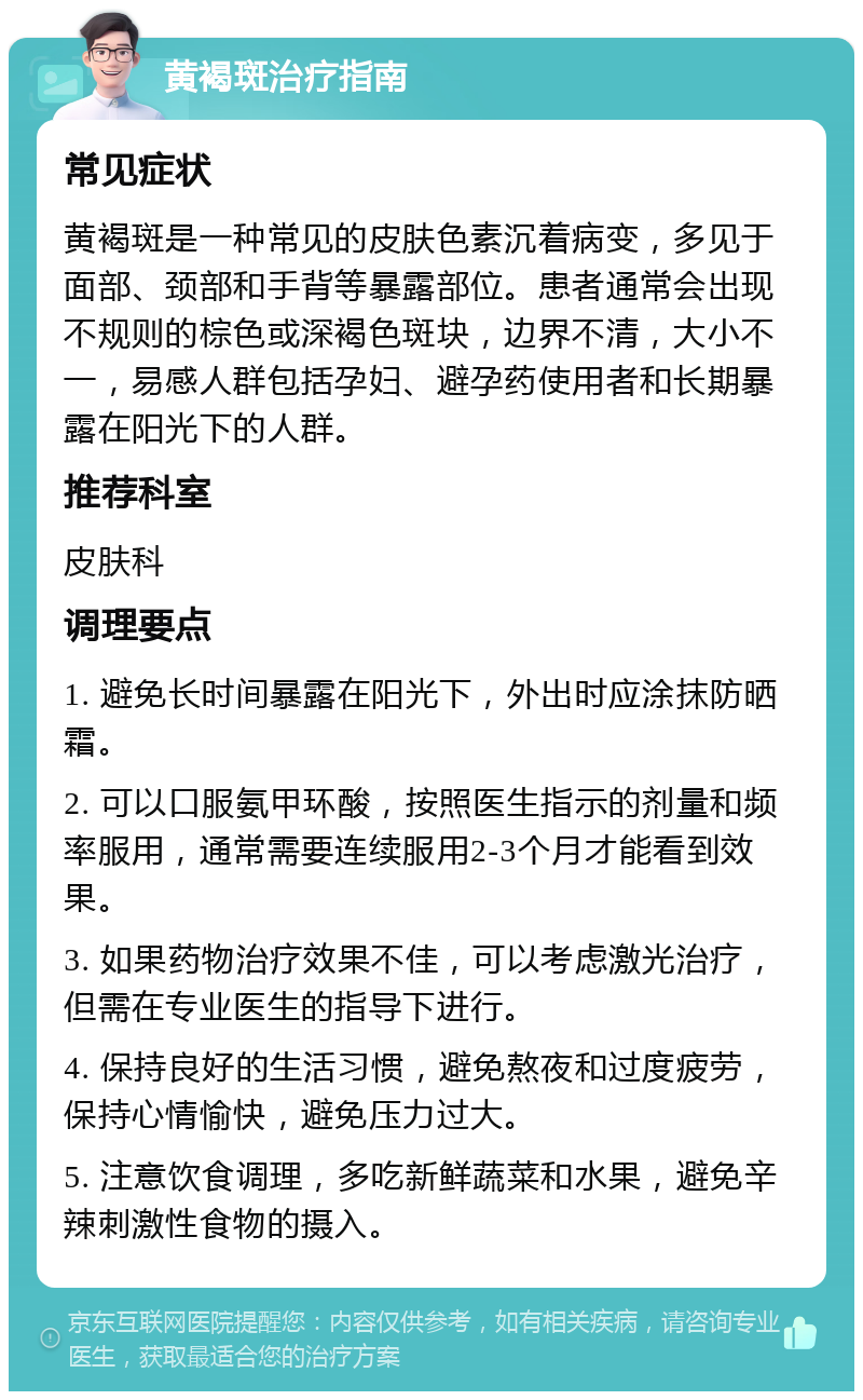 黄褐斑治疗指南 常见症状 黄褐斑是一种常见的皮肤色素沉着病变，多见于面部、颈部和手背等暴露部位。患者通常会出现不规则的棕色或深褐色斑块，边界不清，大小不一，易感人群包括孕妇、避孕药使用者和长期暴露在阳光下的人群。 推荐科室 皮肤科 调理要点 1. 避免长时间暴露在阳光下，外出时应涂抹防晒霜。 2. 可以口服氨甲环酸，按照医生指示的剂量和频率服用，通常需要连续服用2-3个月才能看到效果。 3. 如果药物治疗效果不佳，可以考虑激光治疗，但需在专业医生的指导下进行。 4. 保持良好的生活习惯，避免熬夜和过度疲劳，保持心情愉快，避免压力过大。 5. 注意饮食调理，多吃新鲜蔬菜和水果，避免辛辣刺激性食物的摄入。