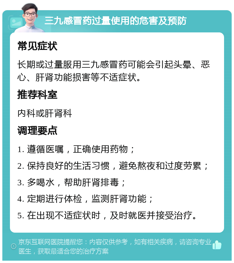 三九感冒药过量使用的危害及预防 常见症状 长期或过量服用三九感冒药可能会引起头晕、恶心、肝肾功能损害等不适症状。 推荐科室 内科或肝肾科 调理要点 1. 遵循医嘱，正确使用药物； 2. 保持良好的生活习惯，避免熬夜和过度劳累； 3. 多喝水，帮助肝肾排毒； 4. 定期进行体检，监测肝肾功能； 5. 在出现不适症状时，及时就医并接受治疗。