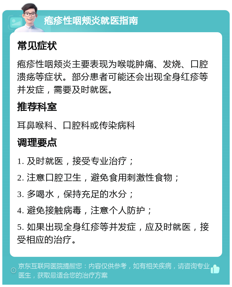 疱疹性咽颊炎就医指南 常见症状 疱疹性咽颊炎主要表现为喉咙肿痛、发烧、口腔溃疡等症状。部分患者可能还会出现全身红疹等并发症，需要及时就医。 推荐科室 耳鼻喉科、口腔科或传染病科 调理要点 1. 及时就医，接受专业治疗； 2. 注意口腔卫生，避免食用刺激性食物； 3. 多喝水，保持充足的水分； 4. 避免接触病毒，注意个人防护； 5. 如果出现全身红疹等并发症，应及时就医，接受相应的治疗。