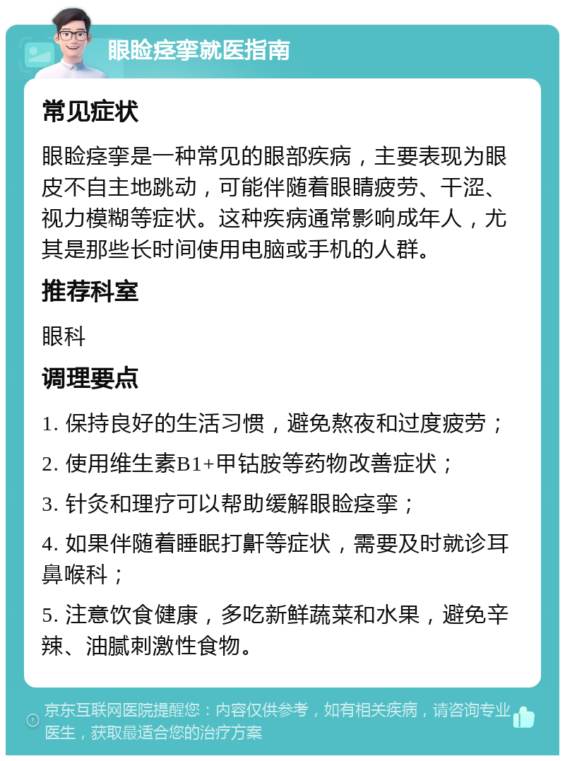 眼睑痉挛就医指南 常见症状 眼睑痉挛是一种常见的眼部疾病，主要表现为眼皮不自主地跳动，可能伴随着眼睛疲劳、干涩、视力模糊等症状。这种疾病通常影响成年人，尤其是那些长时间使用电脑或手机的人群。 推荐科室 眼科 调理要点 1. 保持良好的生活习惯，避免熬夜和过度疲劳； 2. 使用维生素B1+甲钴胺等药物改善症状； 3. 针灸和理疗可以帮助缓解眼睑痉挛； 4. 如果伴随着睡眠打鼾等症状，需要及时就诊耳鼻喉科； 5. 注意饮食健康，多吃新鲜蔬菜和水果，避免辛辣、油腻刺激性食物。