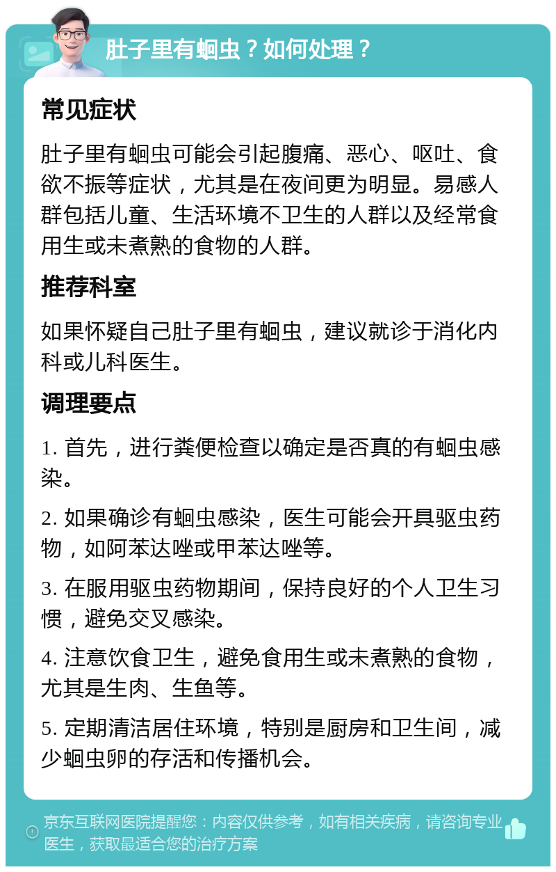 肚子里有蛔虫？如何处理？ 常见症状 肚子里有蛔虫可能会引起腹痛、恶心、呕吐、食欲不振等症状，尤其是在夜间更为明显。易感人群包括儿童、生活环境不卫生的人群以及经常食用生或未煮熟的食物的人群。 推荐科室 如果怀疑自己肚子里有蛔虫，建议就诊于消化内科或儿科医生。 调理要点 1. 首先，进行粪便检查以确定是否真的有蛔虫感染。 2. 如果确诊有蛔虫感染，医生可能会开具驱虫药物，如阿苯达唑或甲苯达唑等。 3. 在服用驱虫药物期间，保持良好的个人卫生习惯，避免交叉感染。 4. 注意饮食卫生，避免食用生或未煮熟的食物，尤其是生肉、生鱼等。 5. 定期清洁居住环境，特别是厨房和卫生间，减少蛔虫卵的存活和传播机会。