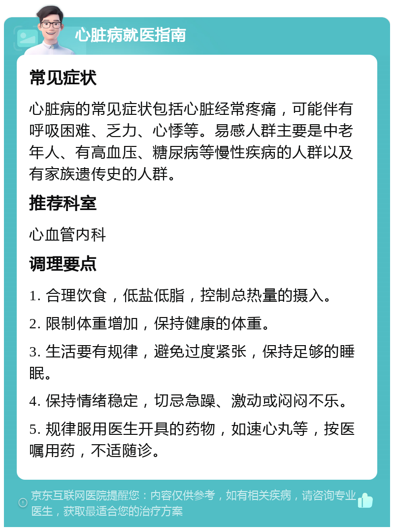 心脏病就医指南 常见症状 心脏病的常见症状包括心脏经常疼痛，可能伴有呼吸困难、乏力、心悸等。易感人群主要是中老年人、有高血压、糖尿病等慢性疾病的人群以及有家族遗传史的人群。 推荐科室 心血管内科 调理要点 1. 合理饮食，低盐低脂，控制总热量的摄入。 2. 限制体重增加，保持健康的体重。 3. 生活要有规律，避免过度紧张，保持足够的睡眠。 4. 保持情绪稳定，切忌急躁、激动或闷闷不乐。 5. 规律服用医生开具的药物，如速心丸等，按医嘱用药，不适随诊。