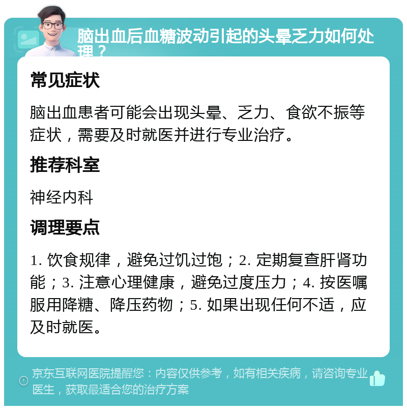 脑出血后血糖波动引起的头晕乏力如何处理？ 常见症状 脑出血患者可能会出现头晕、乏力、食欲不振等症状，需要及时就医并进行专业治疗。 推荐科室 神经内科 调理要点 1. 饮食规律，避免过饥过饱；2. 定期复查肝肾功能；3. 注意心理健康，避免过度压力；4. 按医嘱服用降糖、降压药物；5. 如果出现任何不适，应及时就医。