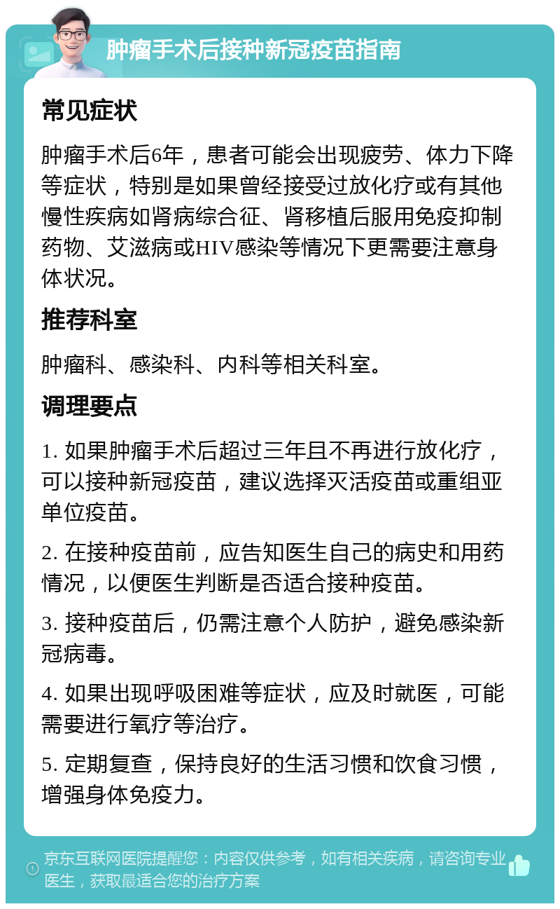 肿瘤手术后接种新冠疫苗指南 常见症状 肿瘤手术后6年，患者可能会出现疲劳、体力下降等症状，特别是如果曾经接受过放化疗或有其他慢性疾病如肾病综合征、肾移植后服用免疫抑制药物、艾滋病或HIV感染等情况下更需要注意身体状况。 推荐科室 肿瘤科、感染科、内科等相关科室。 调理要点 1. 如果肿瘤手术后超过三年且不再进行放化疗，可以接种新冠疫苗，建议选择灭活疫苗或重组亚单位疫苗。 2. 在接种疫苗前，应告知医生自己的病史和用药情况，以便医生判断是否适合接种疫苗。 3. 接种疫苗后，仍需注意个人防护，避免感染新冠病毒。 4. 如果出现呼吸困难等症状，应及时就医，可能需要进行氧疗等治疗。 5. 定期复查，保持良好的生活习惯和饮食习惯，增强身体免疫力。