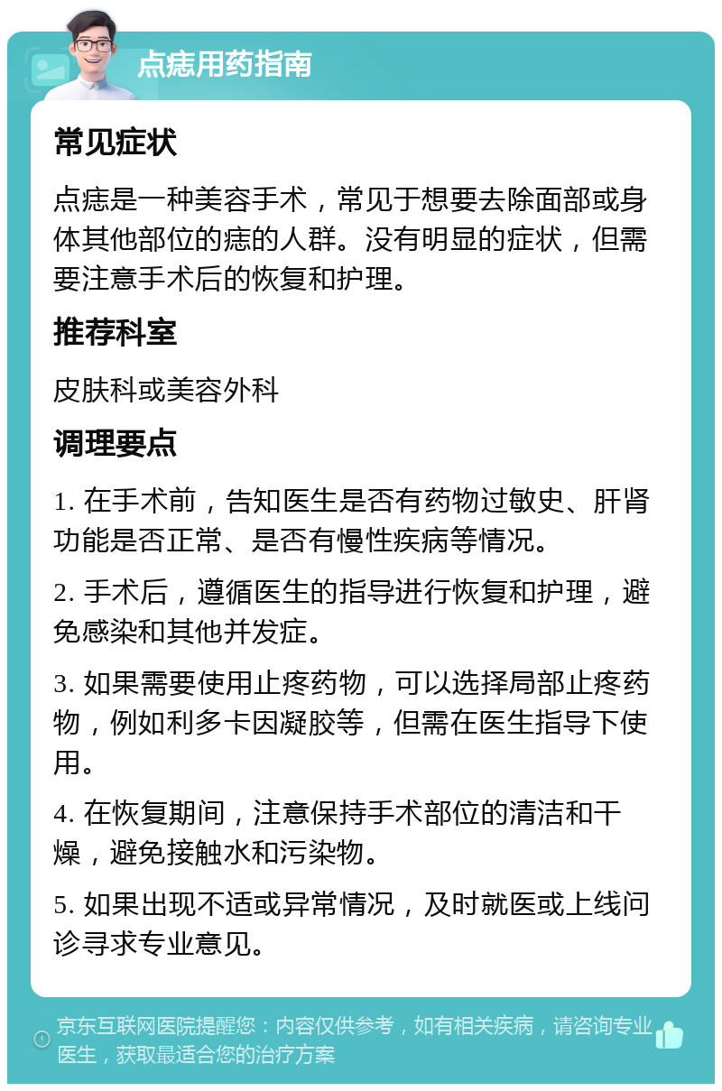 点痣用药指南 常见症状 点痣是一种美容手术，常见于想要去除面部或身体其他部位的痣的人群。没有明显的症状，但需要注意手术后的恢复和护理。 推荐科室 皮肤科或美容外科 调理要点 1. 在手术前，告知医生是否有药物过敏史、肝肾功能是否正常、是否有慢性疾病等情况。 2. 手术后，遵循医生的指导进行恢复和护理，避免感染和其他并发症。 3. 如果需要使用止疼药物，可以选择局部止疼药物，例如利多卡因凝胶等，但需在医生指导下使用。 4. 在恢复期间，注意保持手术部位的清洁和干燥，避免接触水和污染物。 5. 如果出现不适或异常情况，及时就医或上线问诊寻求专业意见。