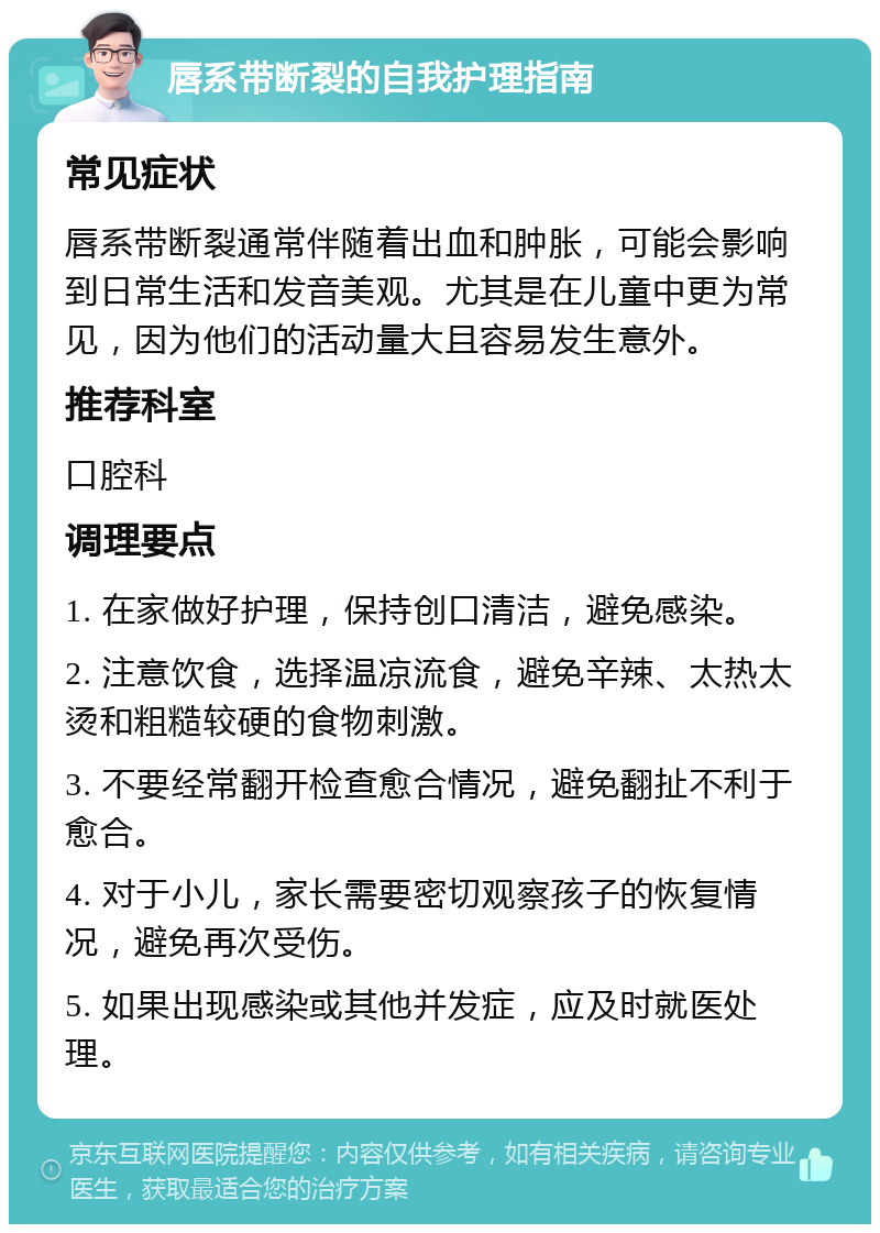 唇系带断裂的自我护理指南 常见症状 唇系带断裂通常伴随着出血和肿胀，可能会影响到日常生活和发音美观。尤其是在儿童中更为常见，因为他们的活动量大且容易发生意外。 推荐科室 口腔科 调理要点 1. 在家做好护理，保持创口清洁，避免感染。 2. 注意饮食，选择温凉流食，避免辛辣、太热太烫和粗糙较硬的食物刺激。 3. 不要经常翻开检查愈合情况，避免翻扯不利于愈合。 4. 对于小儿，家长需要密切观察孩子的恢复情况，避免再次受伤。 5. 如果出现感染或其他并发症，应及时就医处理。