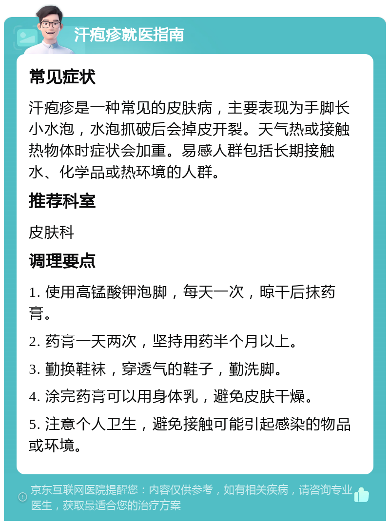 汗疱疹就医指南 常见症状 汗疱疹是一种常见的皮肤病，主要表现为手脚长小水泡，水泡抓破后会掉皮开裂。天气热或接触热物体时症状会加重。易感人群包括长期接触水、化学品或热环境的人群。 推荐科室 皮肤科 调理要点 1. 使用高锰酸钾泡脚，每天一次，晾干后抹药膏。 2. 药膏一天两次，坚持用药半个月以上。 3. 勤换鞋袜，穿透气的鞋子，勤洗脚。 4. 涂完药膏可以用身体乳，避免皮肤干燥。 5. 注意个人卫生，避免接触可能引起感染的物品或环境。