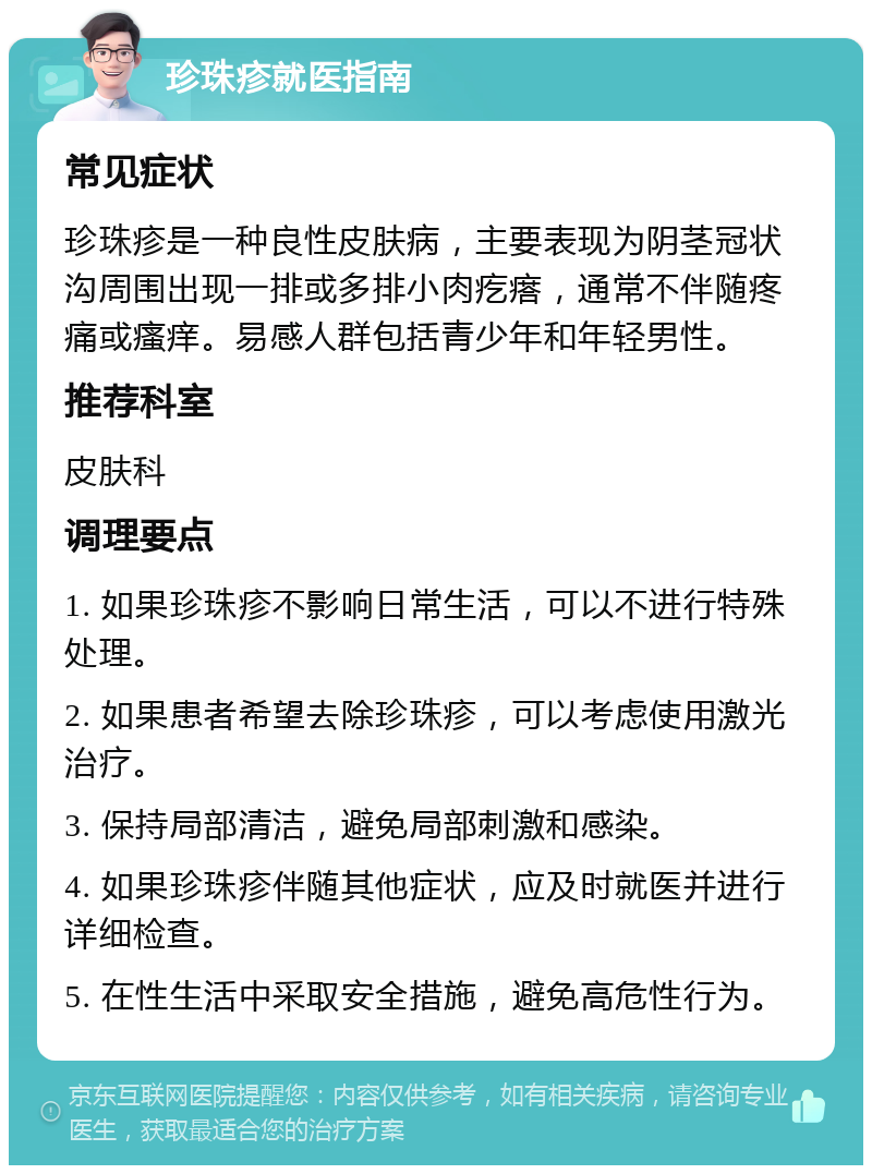 珍珠疹就医指南 常见症状 珍珠疹是一种良性皮肤病，主要表现为阴茎冠状沟周围出现一排或多排小肉疙瘩，通常不伴随疼痛或瘙痒。易感人群包括青少年和年轻男性。 推荐科室 皮肤科 调理要点 1. 如果珍珠疹不影响日常生活，可以不进行特殊处理。 2. 如果患者希望去除珍珠疹，可以考虑使用激光治疗。 3. 保持局部清洁，避免局部刺激和感染。 4. 如果珍珠疹伴随其他症状，应及时就医并进行详细检查。 5. 在性生活中采取安全措施，避免高危性行为。