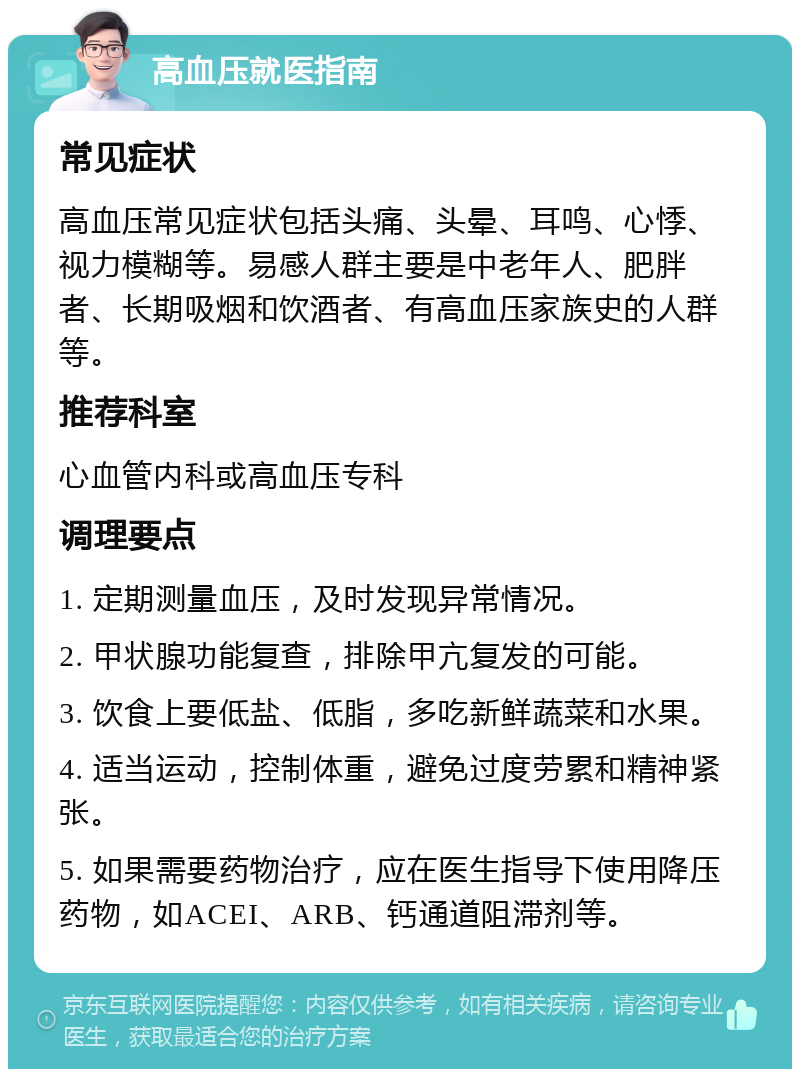 高血压就医指南 常见症状 高血压常见症状包括头痛、头晕、耳鸣、心悸、视力模糊等。易感人群主要是中老年人、肥胖者、长期吸烟和饮酒者、有高血压家族史的人群等。 推荐科室 心血管内科或高血压专科 调理要点 1. 定期测量血压，及时发现异常情况。 2. 甲状腺功能复查，排除甲亢复发的可能。 3. 饮食上要低盐、低脂，多吃新鲜蔬菜和水果。 4. 适当运动，控制体重，避免过度劳累和精神紧张。 5. 如果需要药物治疗，应在医生指导下使用降压药物，如ACEI、ARB、钙通道阻滞剂等。