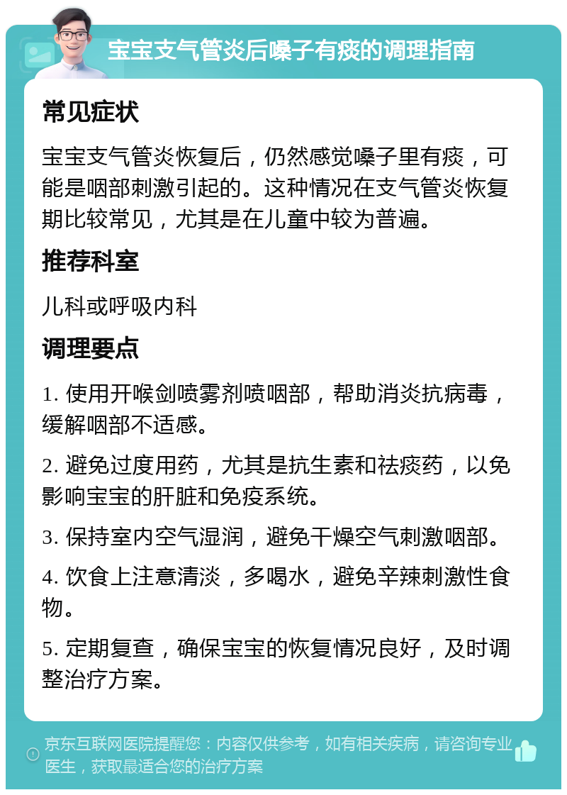 宝宝支气管炎后嗓子有痰的调理指南 常见症状 宝宝支气管炎恢复后，仍然感觉嗓子里有痰，可能是咽部刺激引起的。这种情况在支气管炎恢复期比较常见，尤其是在儿童中较为普遍。 推荐科室 儿科或呼吸内科 调理要点 1. 使用开喉剑喷雾剂喷咽部，帮助消炎抗病毒，缓解咽部不适感。 2. 避免过度用药，尤其是抗生素和祛痰药，以免影响宝宝的肝脏和免疫系统。 3. 保持室内空气湿润，避免干燥空气刺激咽部。 4. 饮食上注意清淡，多喝水，避免辛辣刺激性食物。 5. 定期复查，确保宝宝的恢复情况良好，及时调整治疗方案。