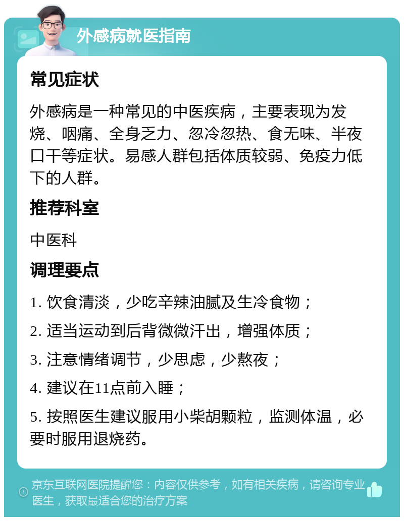 外感病就医指南 常见症状 外感病是一种常见的中医疾病，主要表现为发烧、咽痛、全身乏力、忽冷忽热、食无味、半夜口干等症状。易感人群包括体质较弱、免疫力低下的人群。 推荐科室 中医科 调理要点 1. 饮食清淡，少吃辛辣油腻及生冷食物； 2. 适当运动到后背微微汗出，增强体质； 3. 注意情绪调节，少思虑，少熬夜； 4. 建议在11点前入睡； 5. 按照医生建议服用小柴胡颗粒，监测体温，必要时服用退烧药。