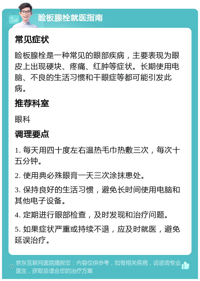 睑板腺栓就医指南 常见症状 睑板腺栓是一种常见的眼部疾病，主要表现为眼皮上出现硬块、疼痛、红肿等症状。长期使用电脑、不良的生活习惯和干眼症等都可能引发此病。 推荐科室 眼科 调理要点 1. 每天用四十度左右温热毛巾热敷三次，每次十五分钟。 2. 使用典必殊眼膏一天三次涂抹患处。 3. 保持良好的生活习惯，避免长时间使用电脑和其他电子设备。 4. 定期进行眼部检查，及时发现和治疗问题。 5. 如果症状严重或持续不退，应及时就医，避免延误治疗。