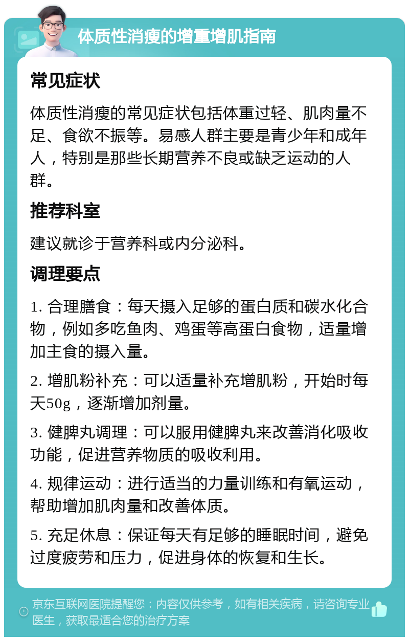 体质性消瘦的增重增肌指南 常见症状 体质性消瘦的常见症状包括体重过轻、肌肉量不足、食欲不振等。易感人群主要是青少年和成年人，特别是那些长期营养不良或缺乏运动的人群。 推荐科室 建议就诊于营养科或内分泌科。 调理要点 1. 合理膳食：每天摄入足够的蛋白质和碳水化合物，例如多吃鱼肉、鸡蛋等高蛋白食物，适量增加主食的摄入量。 2. 增肌粉补充：可以适量补充增肌粉，开始时每天50g，逐渐增加剂量。 3. 健脾丸调理：可以服用健脾丸来改善消化吸收功能，促进营养物质的吸收利用。 4. 规律运动：进行适当的力量训练和有氧运动，帮助增加肌肉量和改善体质。 5. 充足休息：保证每天有足够的睡眠时间，避免过度疲劳和压力，促进身体的恢复和生长。