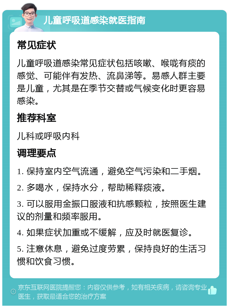 儿童呼吸道感染就医指南 常见症状 儿童呼吸道感染常见症状包括咳嗽、喉咙有痰的感觉、可能伴有发热、流鼻涕等。易感人群主要是儿童，尤其是在季节交替或气候变化时更容易感染。 推荐科室 儿科或呼吸内科 调理要点 1. 保持室内空气流通，避免空气污染和二手烟。 2. 多喝水，保持水分，帮助稀释痰液。 3. 可以服用金振口服液和抗感颗粒，按照医生建议的剂量和频率服用。 4. 如果症状加重或不缓解，应及时就医复诊。 5. 注意休息，避免过度劳累，保持良好的生活习惯和饮食习惯。