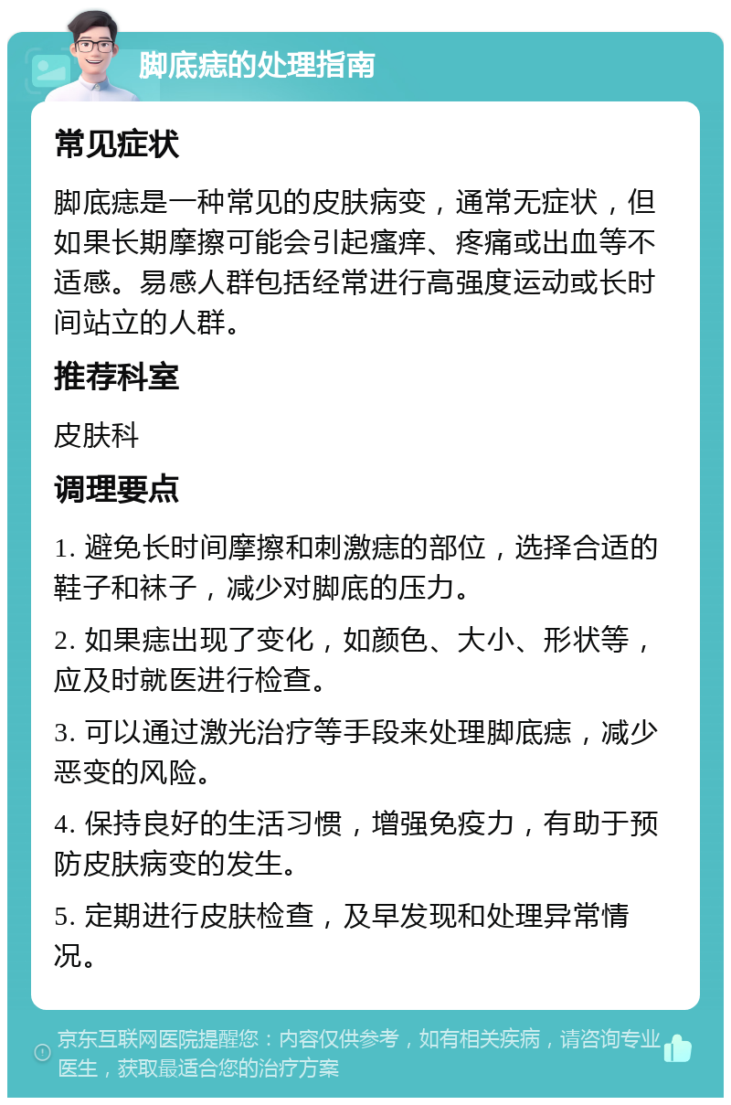 脚底痣的处理指南 常见症状 脚底痣是一种常见的皮肤病变，通常无症状，但如果长期摩擦可能会引起瘙痒、疼痛或出血等不适感。易感人群包括经常进行高强度运动或长时间站立的人群。 推荐科室 皮肤科 调理要点 1. 避免长时间摩擦和刺激痣的部位，选择合适的鞋子和袜子，减少对脚底的压力。 2. 如果痣出现了变化，如颜色、大小、形状等，应及时就医进行检查。 3. 可以通过激光治疗等手段来处理脚底痣，减少恶变的风险。 4. 保持良好的生活习惯，增强免疫力，有助于预防皮肤病变的发生。 5. 定期进行皮肤检查，及早发现和处理异常情况。