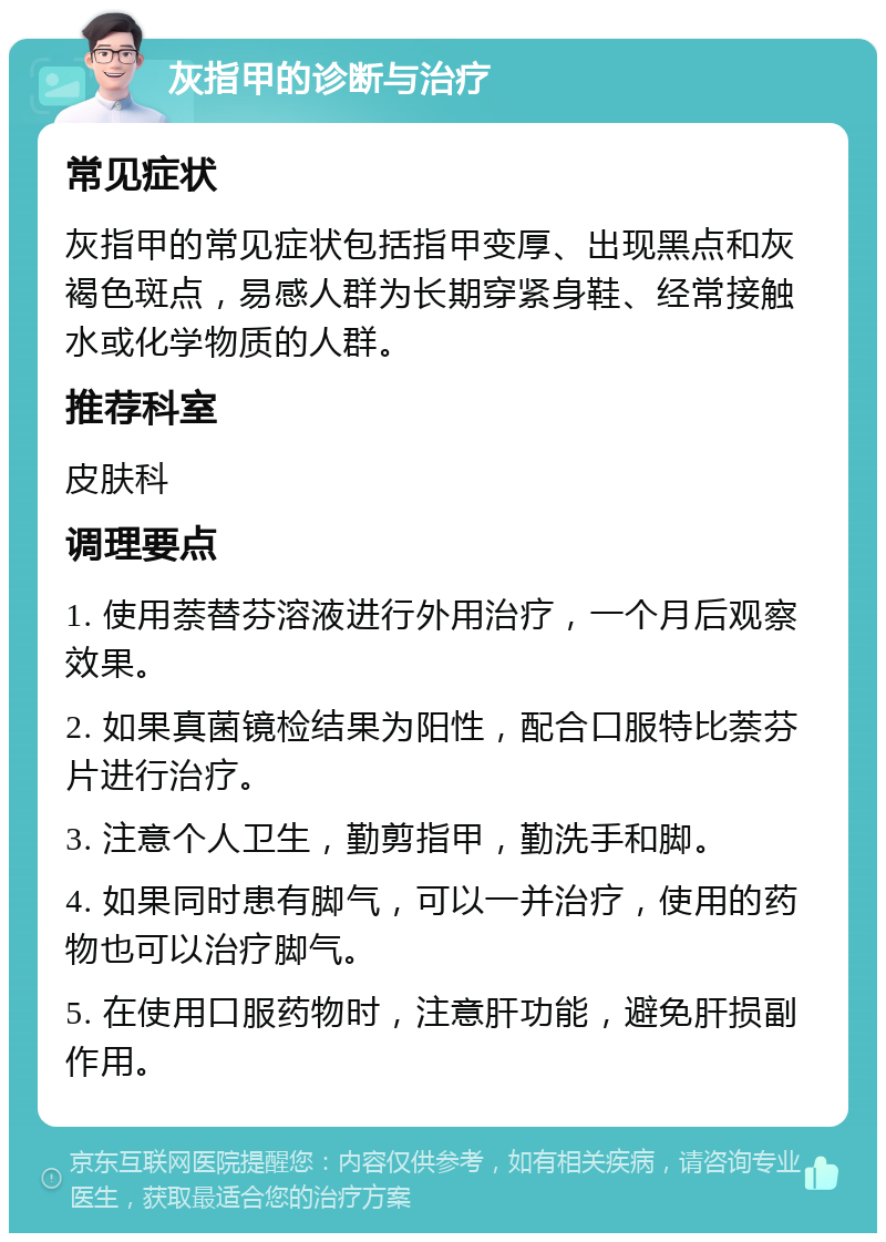 灰指甲的诊断与治疗 常见症状 灰指甲的常见症状包括指甲变厚、出现黑点和灰褐色斑点，易感人群为长期穿紧身鞋、经常接触水或化学物质的人群。 推荐科室 皮肤科 调理要点 1. 使用萘替芬溶液进行外用治疗，一个月后观察效果。 2. 如果真菌镜检结果为阳性，配合口服特比萘芬片进行治疗。 3. 注意个人卫生，勤剪指甲，勤洗手和脚。 4. 如果同时患有脚气，可以一并治疗，使用的药物也可以治疗脚气。 5. 在使用口服药物时，注意肝功能，避免肝损副作用。