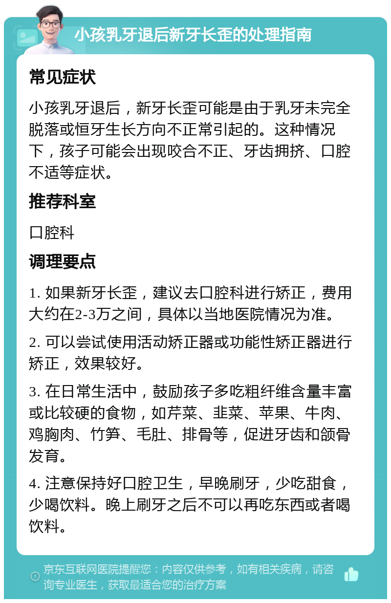 小孩乳牙退后新牙长歪的处理指南 常见症状 小孩乳牙退后，新牙长歪可能是由于乳牙未完全脱落或恒牙生长方向不正常引起的。这种情况下，孩子可能会出现咬合不正、牙齿拥挤、口腔不适等症状。 推荐科室 口腔科 调理要点 1. 如果新牙长歪，建议去口腔科进行矫正，费用大约在2-3万之间，具体以当地医院情况为准。 2. 可以尝试使用活动矫正器或功能性矫正器进行矫正，效果较好。 3. 在日常生活中，鼓励孩子多吃粗纤维含量丰富或比较硬的食物，如芹菜、韭菜、苹果、牛肉、鸡胸肉、竹笋、毛肚、排骨等，促进牙齿和颌骨发育。 4. 注意保持好口腔卫生，早晚刷牙，少吃甜食，少喝饮料。晚上刷牙之后不可以再吃东西或者喝饮料。