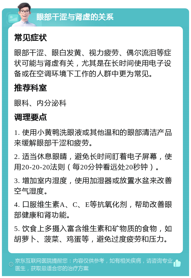 眼部干涩与肾虚的关系 常见症状 眼部干涩、眼白发黄、视力疲劳、偶尔流泪等症状可能与肾虚有关，尤其是在长时间使用电子设备或在空调环境下工作的人群中更为常见。 推荐科室 眼科、内分泌科 调理要点 1. 使用小黄鸭洗眼液或其他温和的眼部清洁产品来缓解眼部干涩和疲劳。 2. 适当休息眼睛，避免长时间盯着电子屏幕，使用20-20-20法则（每20分钟看远处20秒钟）。 3. 增加室内湿度，使用加湿器或放置水盆来改善空气湿度。 4. 口服维生素A、C、E等抗氧化剂，帮助改善眼部健康和肾功能。 5. 饮食上多摄入富含维生素和矿物质的食物，如胡萝卜、菠菜、鸡蛋等，避免过度疲劳和压力。