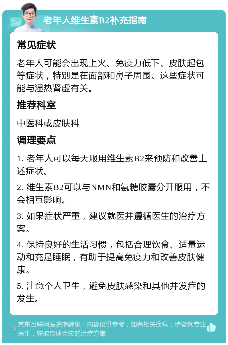 老年人维生素B2补充指南 常见症状 老年人可能会出现上火、免疫力低下、皮肤起包等症状，特别是在面部和鼻子周围。这些症状可能与湿热肾虚有关。 推荐科室 中医科或皮肤科 调理要点 1. 老年人可以每天服用维生素B2来预防和改善上述症状。 2. 维生素B2可以与NMN和氨糖胶囊分开服用，不会相互影响。 3. 如果症状严重，建议就医并遵循医生的治疗方案。 4. 保持良好的生活习惯，包括合理饮食、适量运动和充足睡眠，有助于提高免疫力和改善皮肤健康。 5. 注意个人卫生，避免皮肤感染和其他并发症的发生。