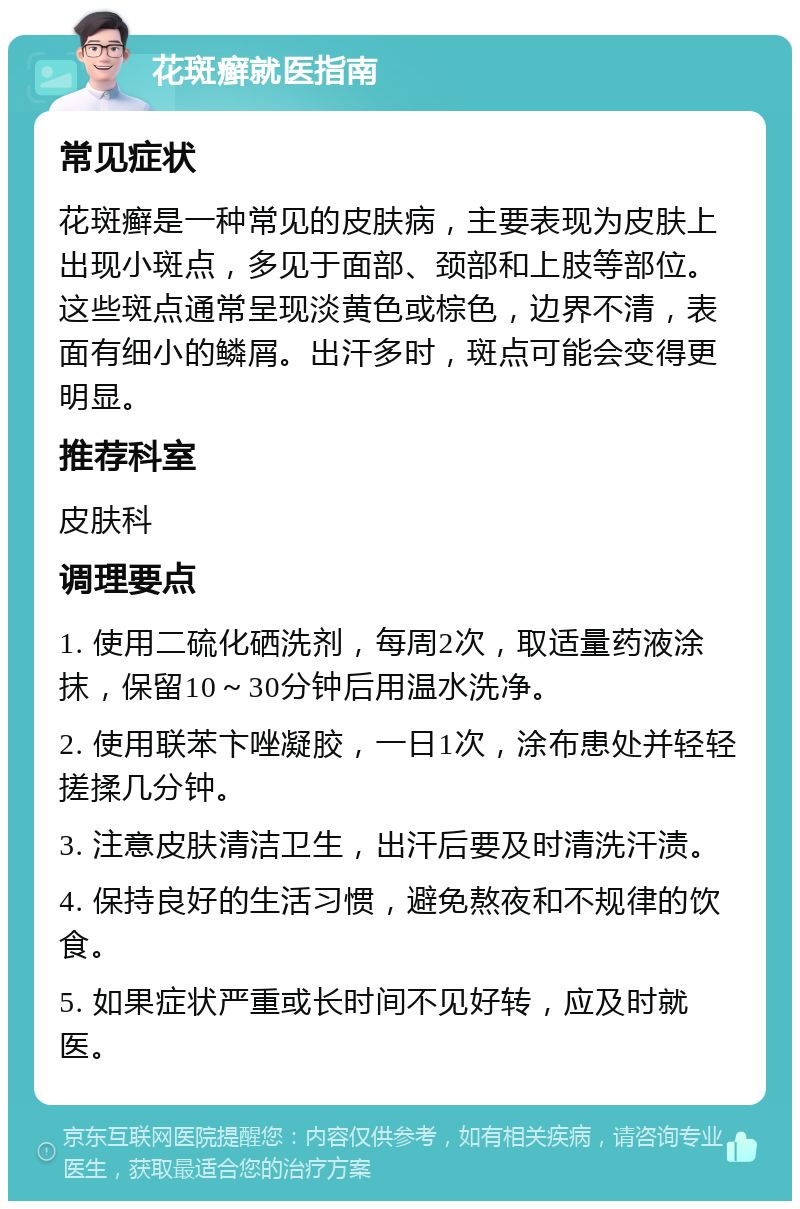 花斑癣就医指南 常见症状 花斑癣是一种常见的皮肤病，主要表现为皮肤上出现小斑点，多见于面部、颈部和上肢等部位。这些斑点通常呈现淡黄色或棕色，边界不清，表面有细小的鳞屑。出汗多时，斑点可能会变得更明显。 推荐科室 皮肤科 调理要点 1. 使用二硫化硒洗剂，每周2次，取适量药液涂抹，保留10～30分钟后用温水洗净。 2. 使用联苯卞唑凝胶，一日1次，涂布患处并轻轻搓揉几分钟。 3. 注意皮肤清洁卫生，出汗后要及时清洗汗渍。 4. 保持良好的生活习惯，避免熬夜和不规律的饮食。 5. 如果症状严重或长时间不见好转，应及时就医。