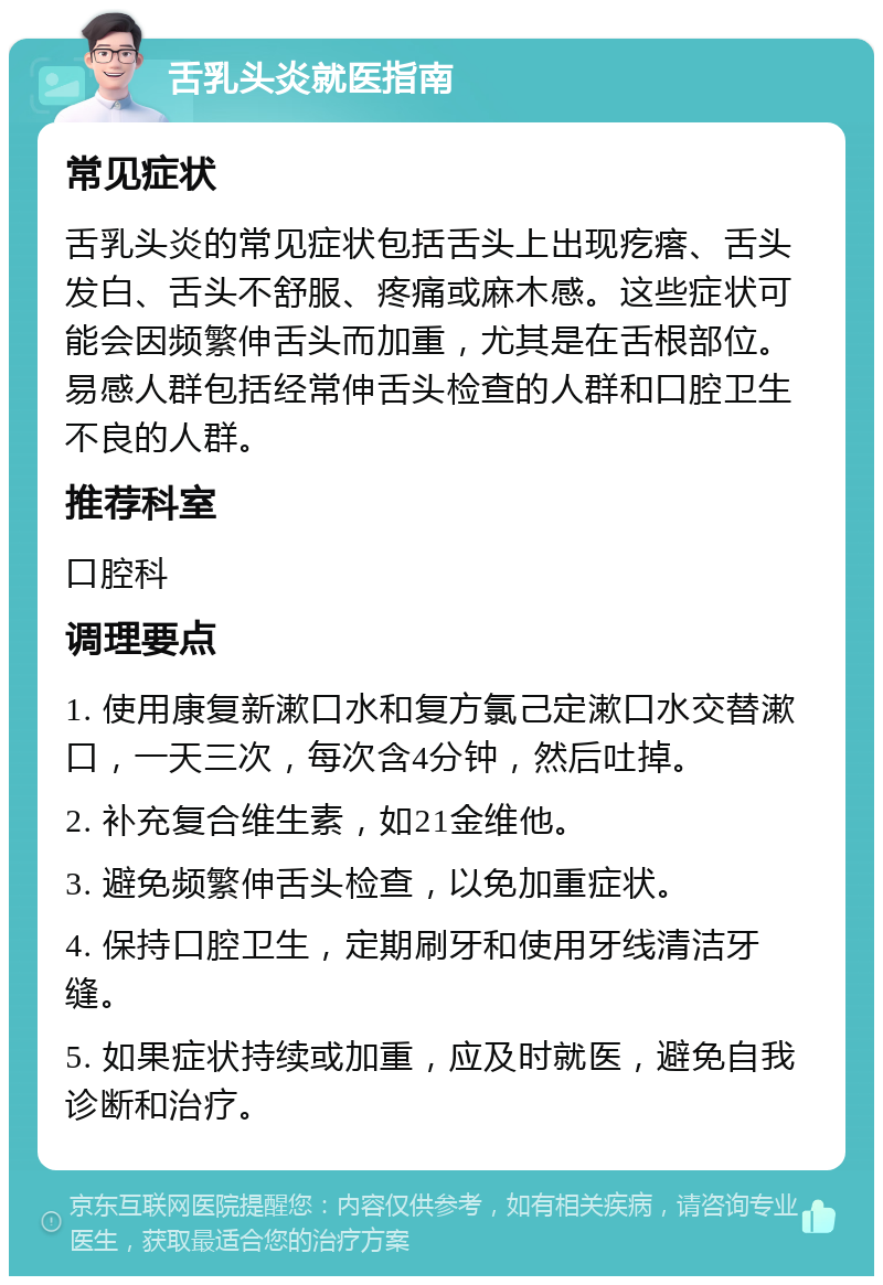 舌乳头炎就医指南 常见症状 舌乳头炎的常见症状包括舌头上出现疙瘩、舌头发白、舌头不舒服、疼痛或麻木感。这些症状可能会因频繁伸舌头而加重，尤其是在舌根部位。易感人群包括经常伸舌头检查的人群和口腔卫生不良的人群。 推荐科室 口腔科 调理要点 1. 使用康复新漱口水和复方氯己定漱口水交替漱口，一天三次，每次含4分钟，然后吐掉。 2. 补充复合维生素，如21金维他。 3. 避免频繁伸舌头检查，以免加重症状。 4. 保持口腔卫生，定期刷牙和使用牙线清洁牙缝。 5. 如果症状持续或加重，应及时就医，避免自我诊断和治疗。