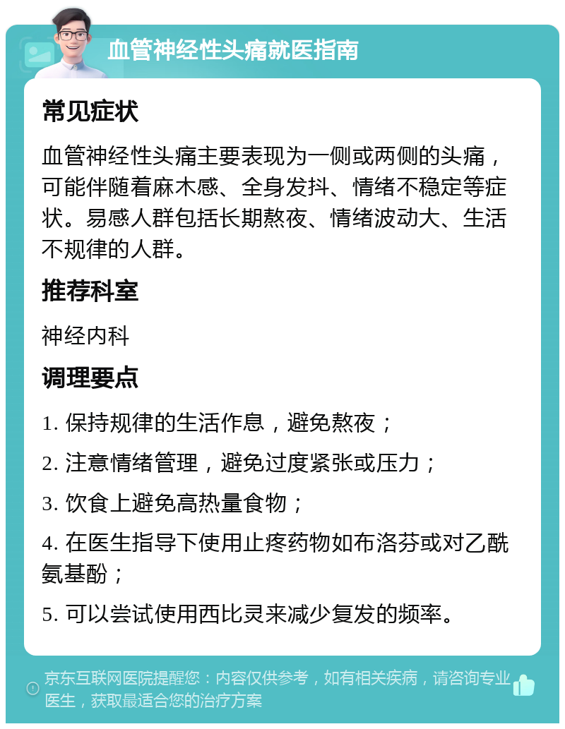 血管神经性头痛就医指南 常见症状 血管神经性头痛主要表现为一侧或两侧的头痛，可能伴随着麻木感、全身发抖、情绪不稳定等症状。易感人群包括长期熬夜、情绪波动大、生活不规律的人群。 推荐科室 神经内科 调理要点 1. 保持规律的生活作息，避免熬夜； 2. 注意情绪管理，避免过度紧张或压力； 3. 饮食上避免高热量食物； 4. 在医生指导下使用止疼药物如布洛芬或对乙酰氨基酚； 5. 可以尝试使用西比灵来减少复发的频率。