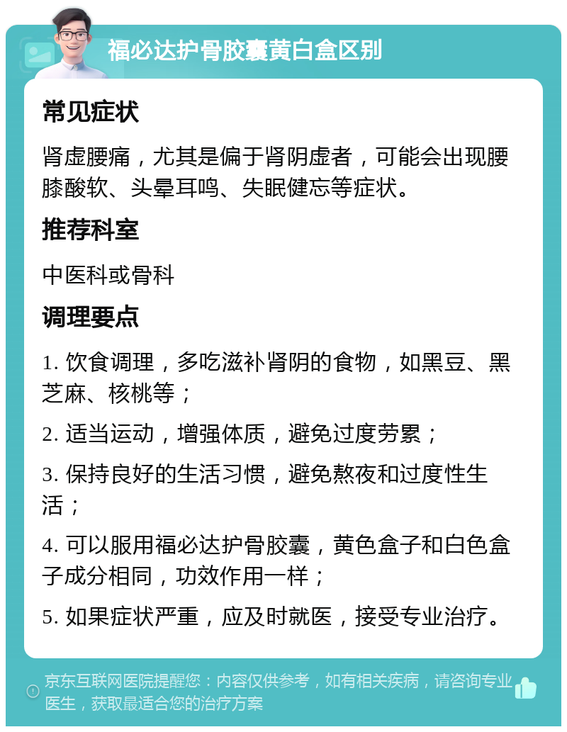 福必达护骨胶囊黄白盒区别 常见症状 肾虚腰痛，尤其是偏于肾阴虚者，可能会出现腰膝酸软、头晕耳鸣、失眠健忘等症状。 推荐科室 中医科或骨科 调理要点 1. 饮食调理，多吃滋补肾阴的食物，如黑豆、黑芝麻、核桃等； 2. 适当运动，增强体质，避免过度劳累； 3. 保持良好的生活习惯，避免熬夜和过度性生活； 4. 可以服用福必达护骨胶囊，黄色盒子和白色盒子成分相同，功效作用一样； 5. 如果症状严重，应及时就医，接受专业治疗。