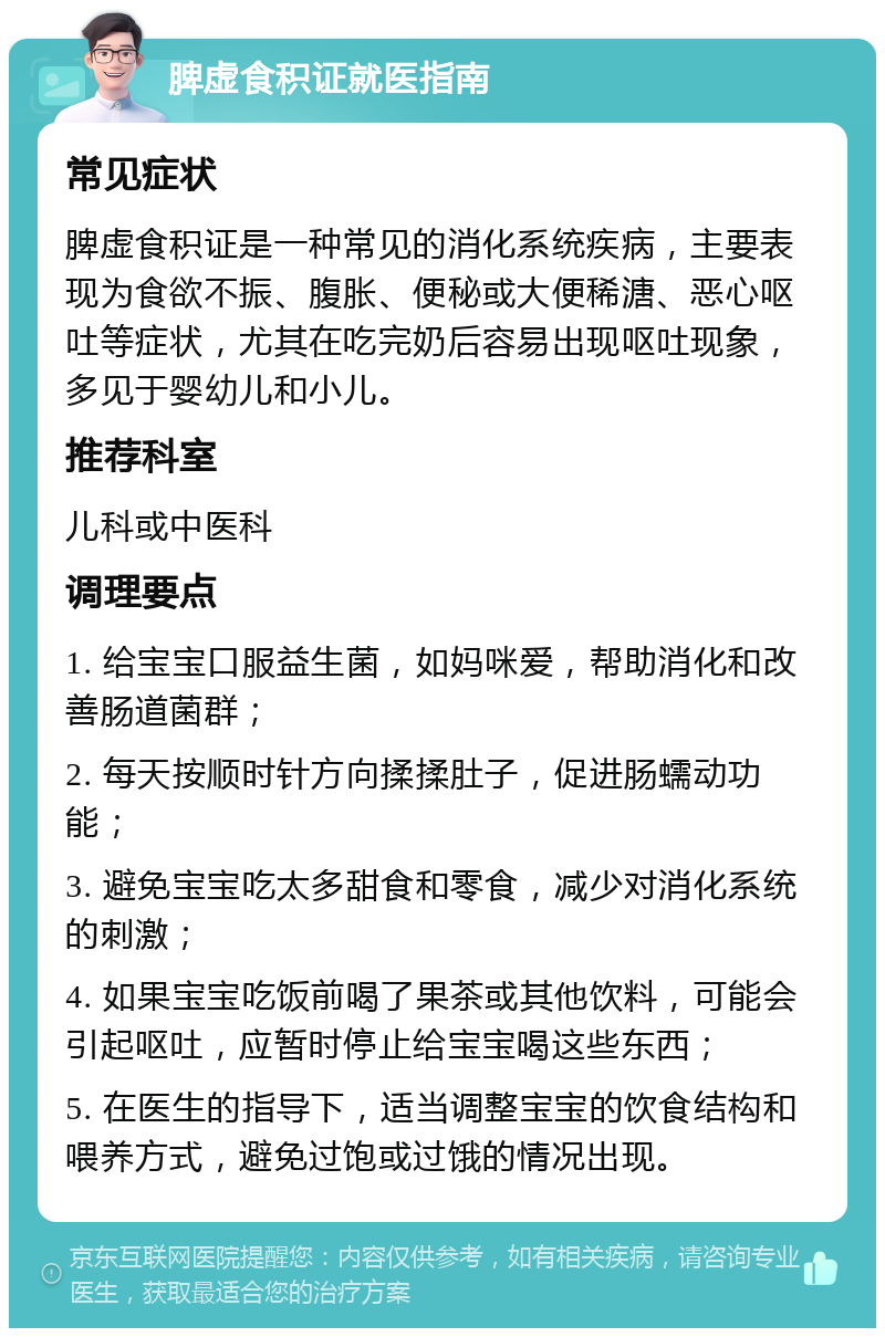 脾虚食积证就医指南 常见症状 脾虚食积证是一种常见的消化系统疾病，主要表现为食欲不振、腹胀、便秘或大便稀溏、恶心呕吐等症状，尤其在吃完奶后容易出现呕吐现象，多见于婴幼儿和小儿。 推荐科室 儿科或中医科 调理要点 1. 给宝宝口服益生菌，如妈咪爱，帮助消化和改善肠道菌群； 2. 每天按顺时针方向揉揉肚子，促进肠蠕动功能； 3. 避免宝宝吃太多甜食和零食，减少对消化系统的刺激； 4. 如果宝宝吃饭前喝了果茶或其他饮料，可能会引起呕吐，应暂时停止给宝宝喝这些东西； 5. 在医生的指导下，适当调整宝宝的饮食结构和喂养方式，避免过饱或过饿的情况出现。