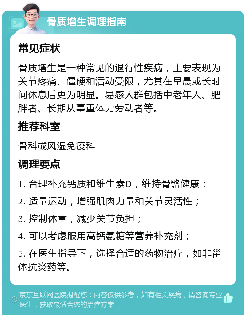 骨质增生调理指南 常见症状 骨质增生是一种常见的退行性疾病，主要表现为关节疼痛、僵硬和活动受限，尤其在早晨或长时间休息后更为明显。易感人群包括中老年人、肥胖者、长期从事重体力劳动者等。 推荐科室 骨科或风湿免疫科 调理要点 1. 合理补充钙质和维生素D，维持骨骼健康； 2. 适量运动，增强肌肉力量和关节灵活性； 3. 控制体重，减少关节负担； 4. 可以考虑服用高钙氨糖等营养补充剂； 5. 在医生指导下，选择合适的药物治疗，如非甾体抗炎药等。