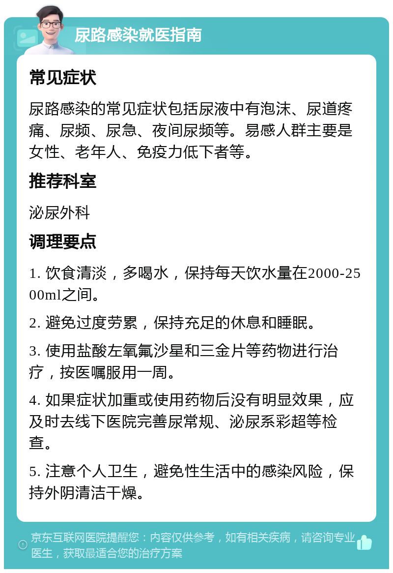 尿路感染就医指南 常见症状 尿路感染的常见症状包括尿液中有泡沫、尿道疼痛、尿频、尿急、夜间尿频等。易感人群主要是女性、老年人、免疫力低下者等。 推荐科室 泌尿外科 调理要点 1. 饮食清淡，多喝水，保持每天饮水量在2000-2500ml之间。 2. 避免过度劳累，保持充足的休息和睡眠。 3. 使用盐酸左氧氟沙星和三金片等药物进行治疗，按医嘱服用一周。 4. 如果症状加重或使用药物后没有明显效果，应及时去线下医院完善尿常规、泌尿系彩超等检查。 5. 注意个人卫生，避免性生活中的感染风险，保持外阴清洁干燥。