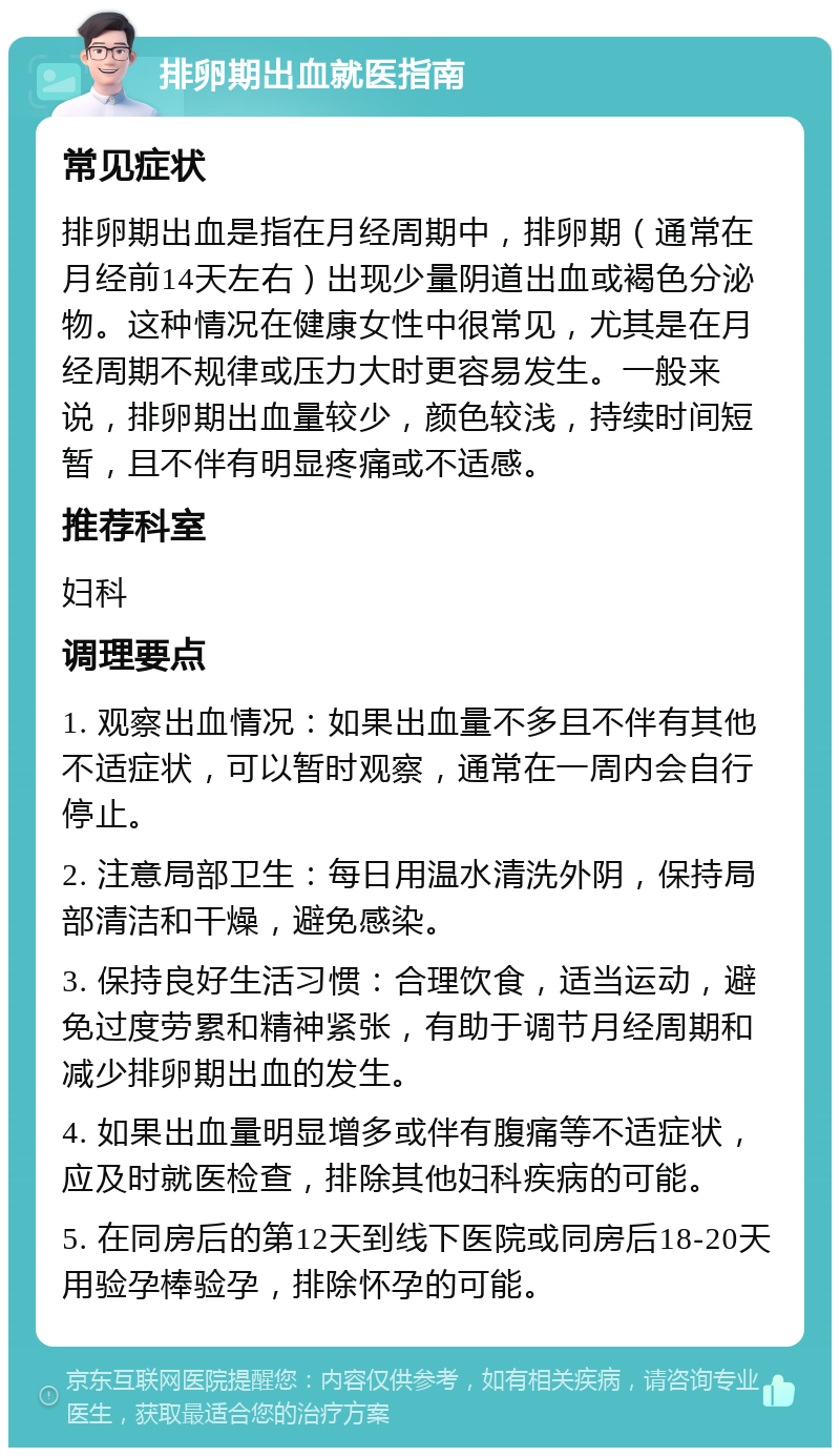 排卵期出血就医指南 常见症状 排卵期出血是指在月经周期中，排卵期（通常在月经前14天左右）出现少量阴道出血或褐色分泌物。这种情况在健康女性中很常见，尤其是在月经周期不规律或压力大时更容易发生。一般来说，排卵期出血量较少，颜色较浅，持续时间短暂，且不伴有明显疼痛或不适感。 推荐科室 妇科 调理要点 1. 观察出血情况：如果出血量不多且不伴有其他不适症状，可以暂时观察，通常在一周内会自行停止。 2. 注意局部卫生：每日用温水清洗外阴，保持局部清洁和干燥，避免感染。 3. 保持良好生活习惯：合理饮食，适当运动，避免过度劳累和精神紧张，有助于调节月经周期和减少排卵期出血的发生。 4. 如果出血量明显增多或伴有腹痛等不适症状，应及时就医检查，排除其他妇科疾病的可能。 5. 在同房后的第12天到线下医院或同房后18-20天用验孕棒验孕，排除怀孕的可能。