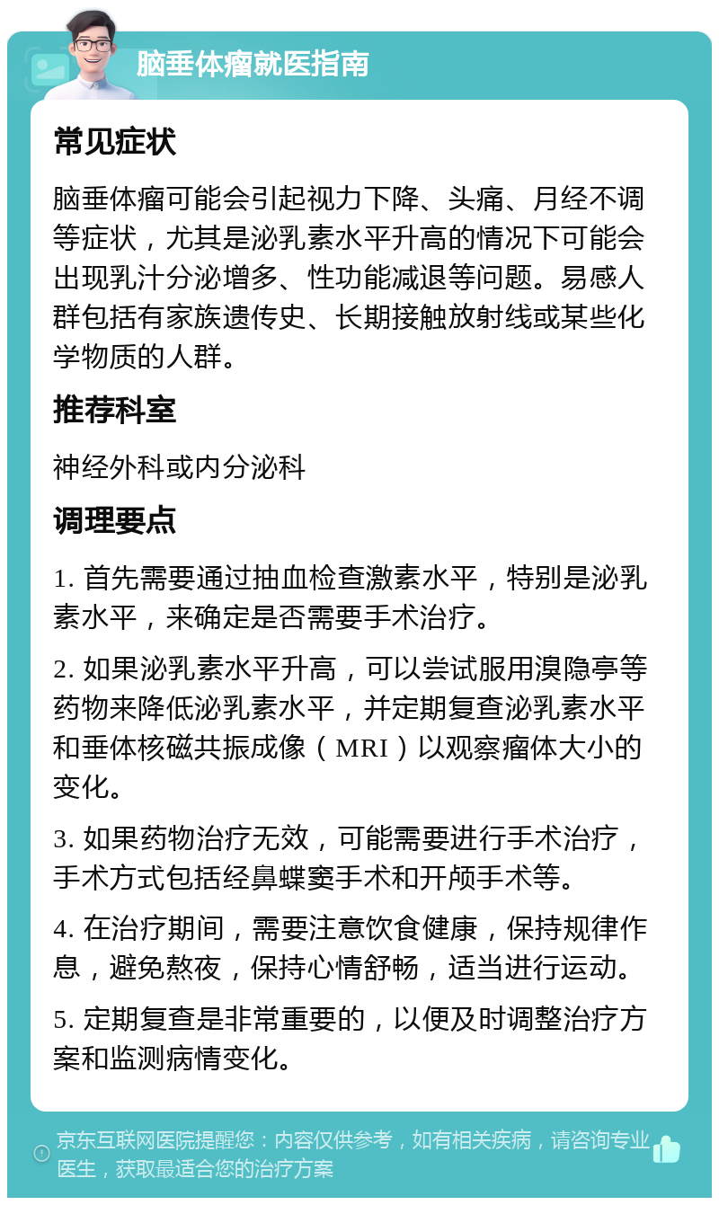 脑垂体瘤就医指南 常见症状 脑垂体瘤可能会引起视力下降、头痛、月经不调等症状，尤其是泌乳素水平升高的情况下可能会出现乳汁分泌增多、性功能减退等问题。易感人群包括有家族遗传史、长期接触放射线或某些化学物质的人群。 推荐科室 神经外科或内分泌科 调理要点 1. 首先需要通过抽血检查激素水平，特别是泌乳素水平，来确定是否需要手术治疗。 2. 如果泌乳素水平升高，可以尝试服用溴隐亭等药物来降低泌乳素水平，并定期复查泌乳素水平和垂体核磁共振成像（MRI）以观察瘤体大小的变化。 3. 如果药物治疗无效，可能需要进行手术治疗，手术方式包括经鼻蝶窦手术和开颅手术等。 4. 在治疗期间，需要注意饮食健康，保持规律作息，避免熬夜，保持心情舒畅，适当进行运动。 5. 定期复查是非常重要的，以便及时调整治疗方案和监测病情变化。