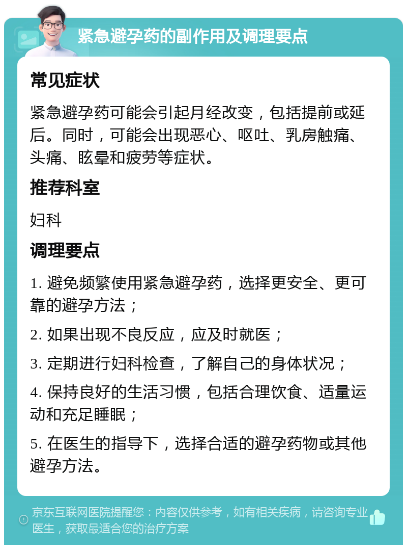 紧急避孕药的副作用及调理要点 常见症状 紧急避孕药可能会引起月经改变，包括提前或延后。同时，可能会出现恶心、呕吐、乳房触痛、头痛、眩晕和疲劳等症状。 推荐科室 妇科 调理要点 1. 避免频繁使用紧急避孕药，选择更安全、更可靠的避孕方法； 2. 如果出现不良反应，应及时就医； 3. 定期进行妇科检查，了解自己的身体状况； 4. 保持良好的生活习惯，包括合理饮食、适量运动和充足睡眠； 5. 在医生的指导下，选择合适的避孕药物或其他避孕方法。