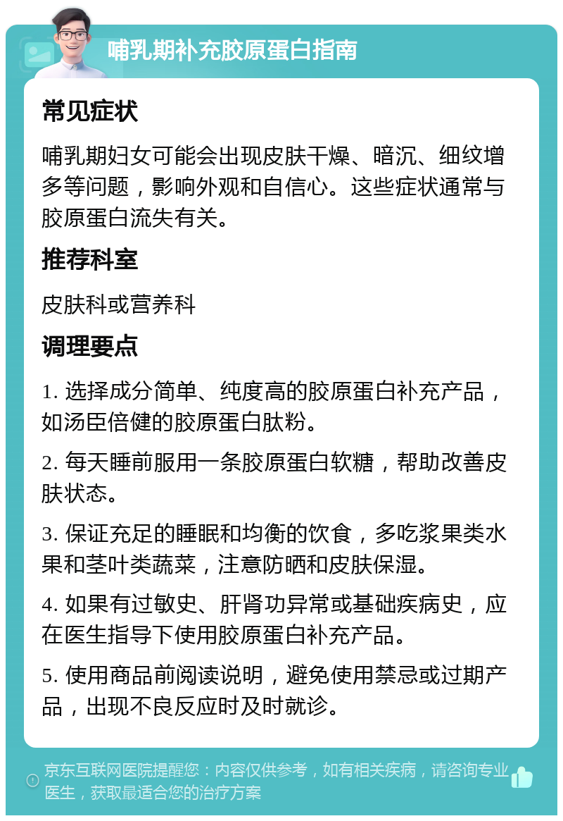 哺乳期补充胶原蛋白指南 常见症状 哺乳期妇女可能会出现皮肤干燥、暗沉、细纹增多等问题，影响外观和自信心。这些症状通常与胶原蛋白流失有关。 推荐科室 皮肤科或营养科 调理要点 1. 选择成分简单、纯度高的胶原蛋白补充产品，如汤臣倍健的胶原蛋白肽粉。 2. 每天睡前服用一条胶原蛋白软糖，帮助改善皮肤状态。 3. 保证充足的睡眠和均衡的饮食，多吃浆果类水果和茎叶类蔬菜，注意防晒和皮肤保湿。 4. 如果有过敏史、肝肾功异常或基础疾病史，应在医生指导下使用胶原蛋白补充产品。 5. 使用商品前阅读说明，避免使用禁忌或过期产品，出现不良反应时及时就诊。