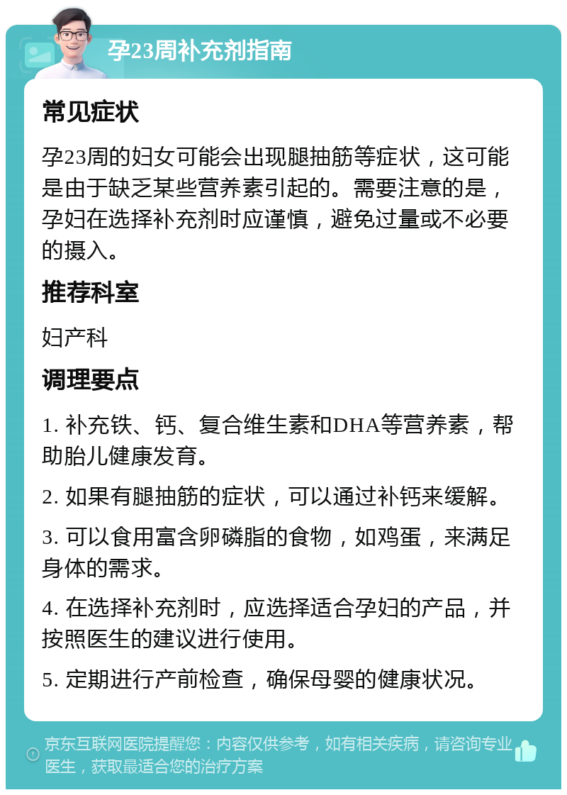 孕23周补充剂指南 常见症状 孕23周的妇女可能会出现腿抽筋等症状，这可能是由于缺乏某些营养素引起的。需要注意的是，孕妇在选择补充剂时应谨慎，避免过量或不必要的摄入。 推荐科室 妇产科 调理要点 1. 补充铁、钙、复合维生素和DHA等营养素，帮助胎儿健康发育。 2. 如果有腿抽筋的症状，可以通过补钙来缓解。 3. 可以食用富含卵磷脂的食物，如鸡蛋，来满足身体的需求。 4. 在选择补充剂时，应选择适合孕妇的产品，并按照医生的建议进行使用。 5. 定期进行产前检查，确保母婴的健康状况。