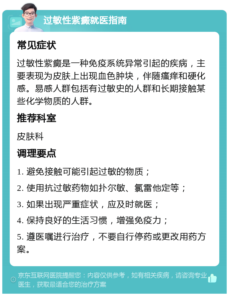 过敏性紫癜就医指南 常见症状 过敏性紫癜是一种免疫系统异常引起的疾病，主要表现为皮肤上出现血色肿块，伴随瘙痒和硬化感。易感人群包括有过敏史的人群和长期接触某些化学物质的人群。 推荐科室 皮肤科 调理要点 1. 避免接触可能引起过敏的物质； 2. 使用抗过敏药物如扑尔敏、氯雷他定等； 3. 如果出现严重症状，应及时就医； 4. 保持良好的生活习惯，增强免疫力； 5. 遵医嘱进行治疗，不要自行停药或更改用药方案。