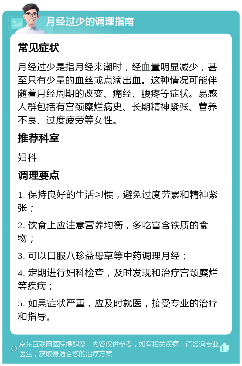 月经过少的调理指南 常见症状 月经过少是指月经来潮时，经血量明显减少，甚至只有少量的血丝或点滴出血。这种情况可能伴随着月经周期的改变、痛经、腰疼等症状。易感人群包括有宫颈糜烂病史、长期精神紧张、营养不良、过度疲劳等女性。 推荐科室 妇科 调理要点 1. 保持良好的生活习惯，避免过度劳累和精神紧张； 2. 饮食上应注意营养均衡，多吃富含铁质的食物； 3. 可以口服八珍益母草等中药调理月经； 4. 定期进行妇科检查，及时发现和治疗宫颈糜烂等疾病； 5. 如果症状严重，应及时就医，接受专业的治疗和指导。