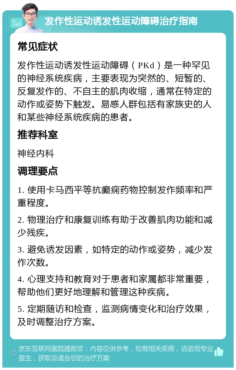 发作性运动诱发性运动障碍治疗指南 常见症状 发作性运动诱发性运动障碍（PKd）是一种罕见的神经系统疾病，主要表现为突然的、短暂的、反复发作的、不自主的肌肉收缩，通常在特定的动作或姿势下触发。易感人群包括有家族史的人和某些神经系统疾病的患者。 推荐科室 神经内科 调理要点 1. 使用卡马西平等抗癫痫药物控制发作频率和严重程度。 2. 物理治疗和康复训练有助于改善肌肉功能和减少残疾。 3. 避免诱发因素，如特定的动作或姿势，减少发作次数。 4. 心理支持和教育对于患者和家属都非常重要，帮助他们更好地理解和管理这种疾病。 5. 定期随访和检查，监测病情变化和治疗效果，及时调整治疗方案。