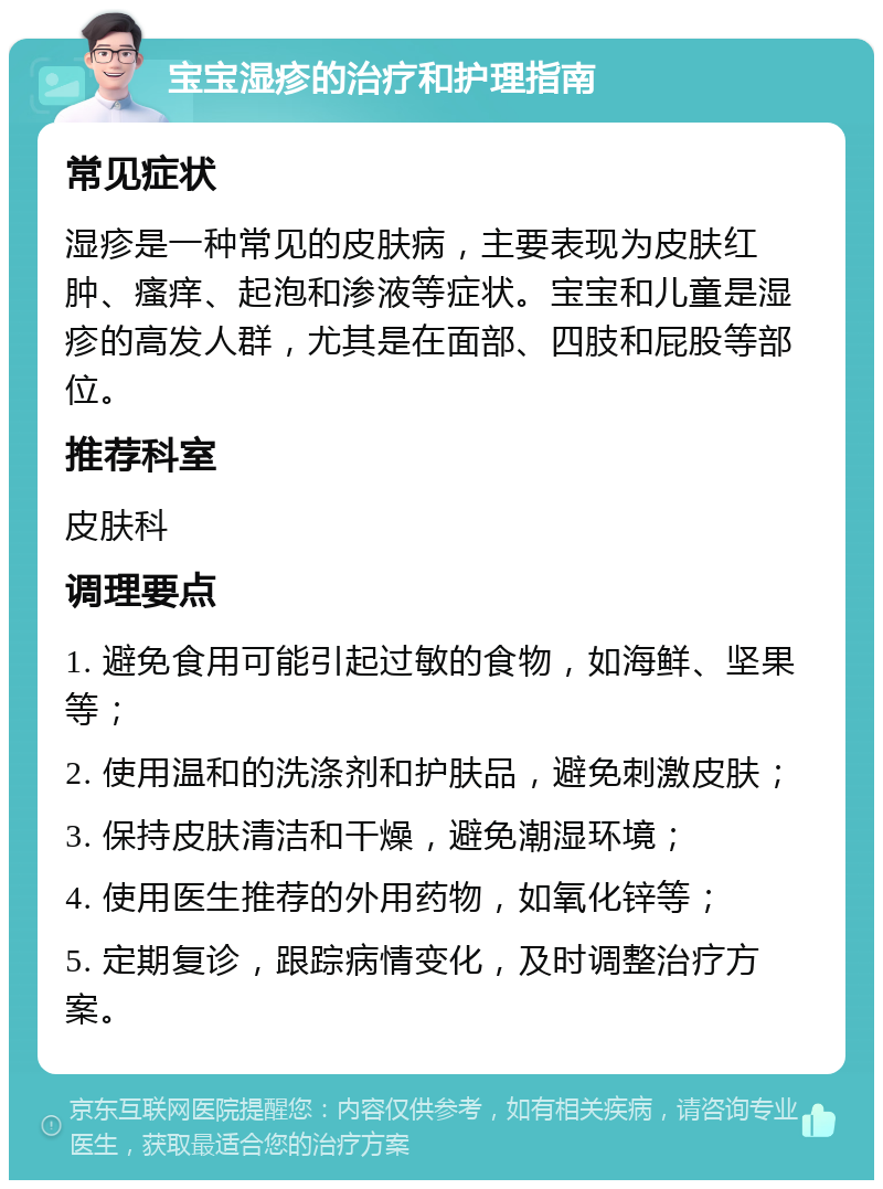 宝宝湿疹的治疗和护理指南 常见症状 湿疹是一种常见的皮肤病，主要表现为皮肤红肿、瘙痒、起泡和渗液等症状。宝宝和儿童是湿疹的高发人群，尤其是在面部、四肢和屁股等部位。 推荐科室 皮肤科 调理要点 1. 避免食用可能引起过敏的食物，如海鲜、坚果等； 2. 使用温和的洗涤剂和护肤品，避免刺激皮肤； 3. 保持皮肤清洁和干燥，避免潮湿环境； 4. 使用医生推荐的外用药物，如氧化锌等； 5. 定期复诊，跟踪病情变化，及时调整治疗方案。