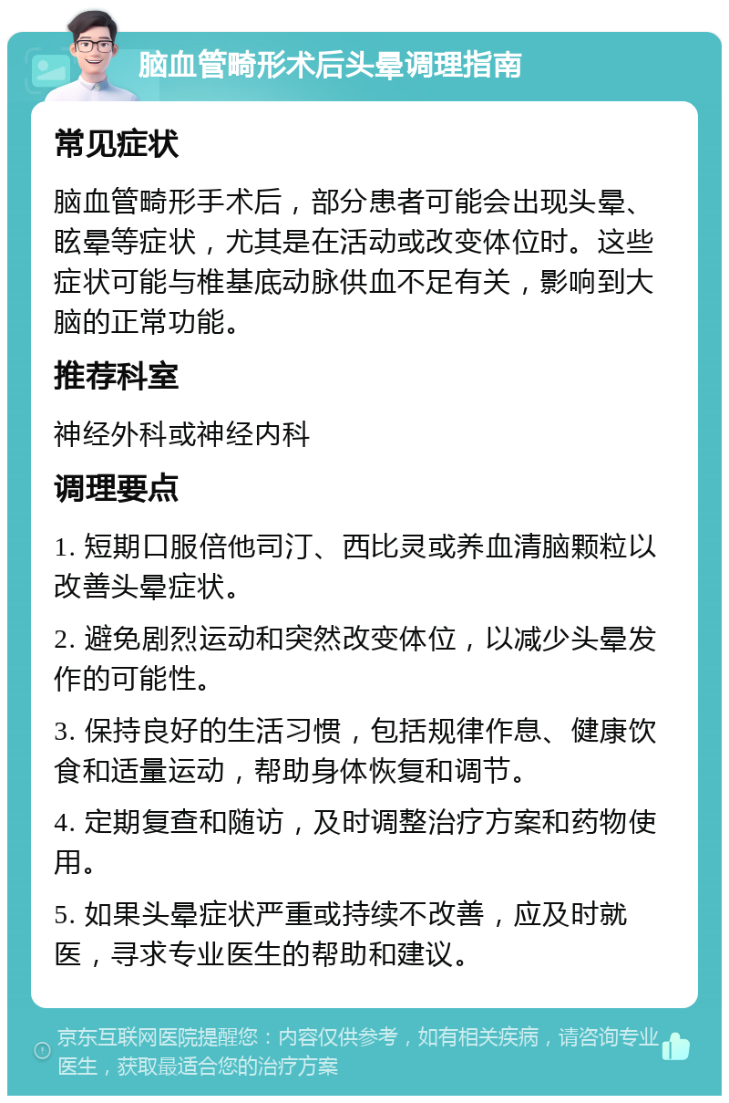 脑血管畸形术后头晕调理指南 常见症状 脑血管畸形手术后，部分患者可能会出现头晕、眩晕等症状，尤其是在活动或改变体位时。这些症状可能与椎基底动脉供血不足有关，影响到大脑的正常功能。 推荐科室 神经外科或神经内科 调理要点 1. 短期口服倍他司汀、西比灵或养血清脑颗粒以改善头晕症状。 2. 避免剧烈运动和突然改变体位，以减少头晕发作的可能性。 3. 保持良好的生活习惯，包括规律作息、健康饮食和适量运动，帮助身体恢复和调节。 4. 定期复查和随访，及时调整治疗方案和药物使用。 5. 如果头晕症状严重或持续不改善，应及时就医，寻求专业医生的帮助和建议。