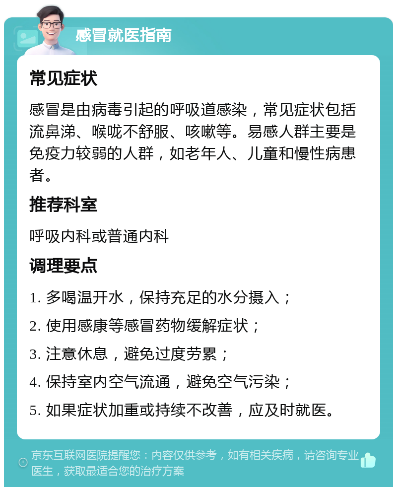 感冒就医指南 常见症状 感冒是由病毒引起的呼吸道感染，常见症状包括流鼻涕、喉咙不舒服、咳嗽等。易感人群主要是免疫力较弱的人群，如老年人、儿童和慢性病患者。 推荐科室 呼吸内科或普通内科 调理要点 1. 多喝温开水，保持充足的水分摄入； 2. 使用感康等感冒药物缓解症状； 3. 注意休息，避免过度劳累； 4. 保持室内空气流通，避免空气污染； 5. 如果症状加重或持续不改善，应及时就医。