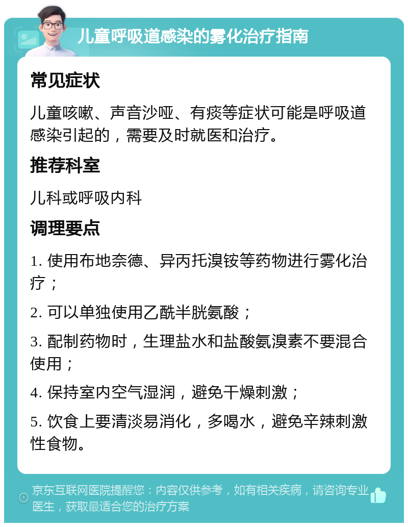 儿童呼吸道感染的雾化治疗指南 常见症状 儿童咳嗽、声音沙哑、有痰等症状可能是呼吸道感染引起的，需要及时就医和治疗。 推荐科室 儿科或呼吸内科 调理要点 1. 使用布地奈德、异丙托溴铵等药物进行雾化治疗； 2. 可以单独使用乙酰半胱氨酸； 3. 配制药物时，生理盐水和盐酸氨溴素不要混合使用； 4. 保持室内空气湿润，避免干燥刺激； 5. 饮食上要清淡易消化，多喝水，避免辛辣刺激性食物。