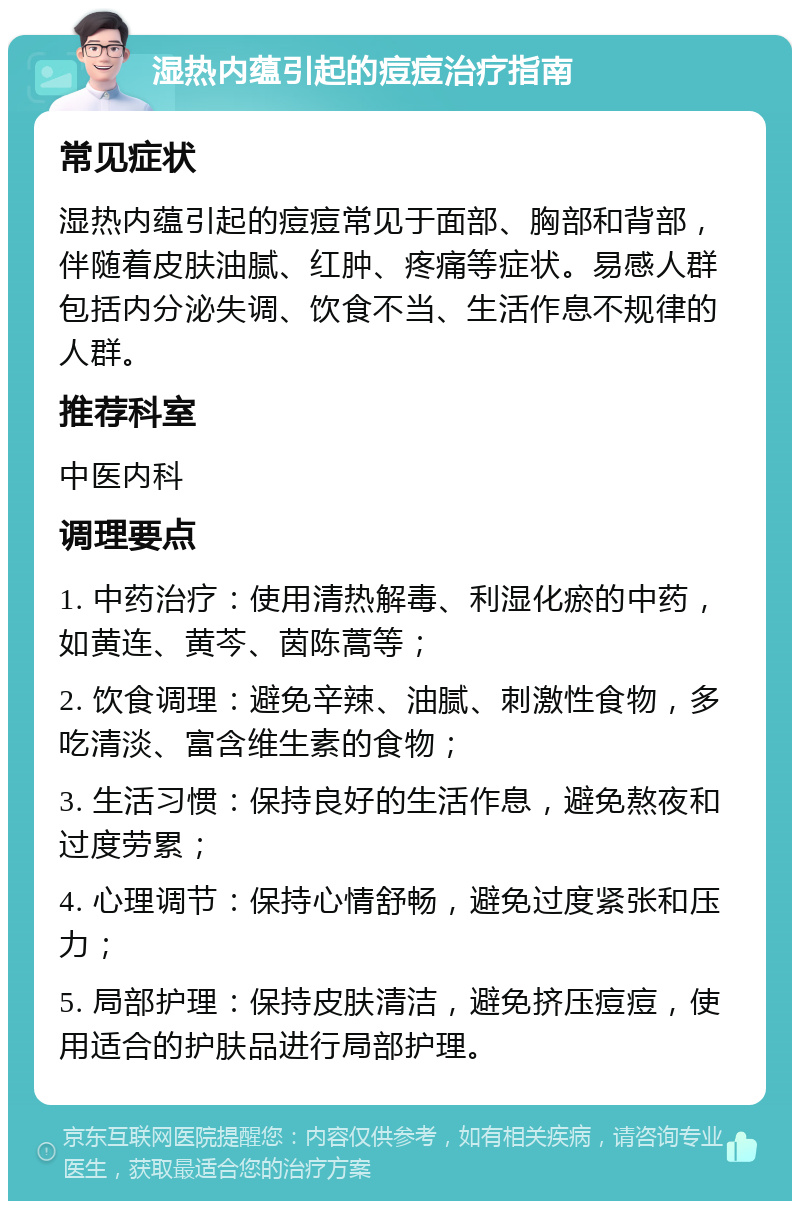 湿热内蕴引起的痘痘治疗指南 常见症状 湿热内蕴引起的痘痘常见于面部、胸部和背部，伴随着皮肤油腻、红肿、疼痛等症状。易感人群包括内分泌失调、饮食不当、生活作息不规律的人群。 推荐科室 中医内科 调理要点 1. 中药治疗：使用清热解毒、利湿化瘀的中药，如黄连、黄芩、茵陈蒿等； 2. 饮食调理：避免辛辣、油腻、刺激性食物，多吃清淡、富含维生素的食物； 3. 生活习惯：保持良好的生活作息，避免熬夜和过度劳累； 4. 心理调节：保持心情舒畅，避免过度紧张和压力； 5. 局部护理：保持皮肤清洁，避免挤压痘痘，使用适合的护肤品进行局部护理。