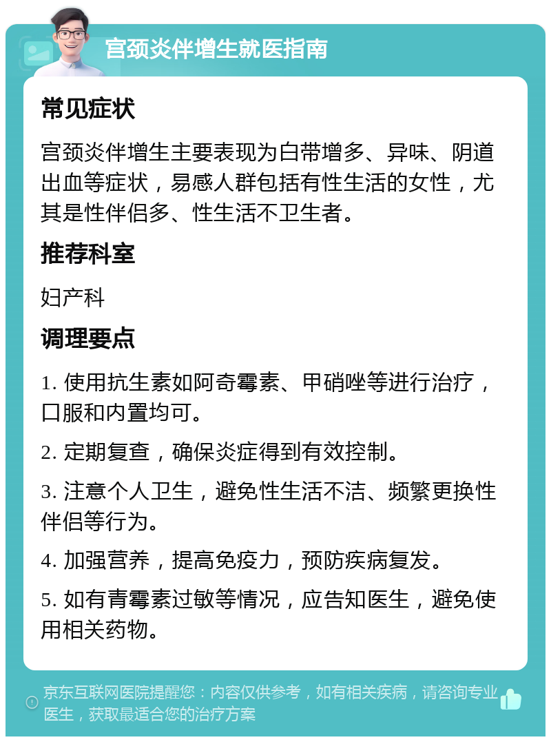 宫颈炎伴增生就医指南 常见症状 宫颈炎伴增生主要表现为白带增多、异味、阴道出血等症状，易感人群包括有性生活的女性，尤其是性伴侣多、性生活不卫生者。 推荐科室 妇产科 调理要点 1. 使用抗生素如阿奇霉素、甲硝唑等进行治疗，口服和内置均可。 2. 定期复查，确保炎症得到有效控制。 3. 注意个人卫生，避免性生活不洁、频繁更换性伴侣等行为。 4. 加强营养，提高免疫力，预防疾病复发。 5. 如有青霉素过敏等情况，应告知医生，避免使用相关药物。