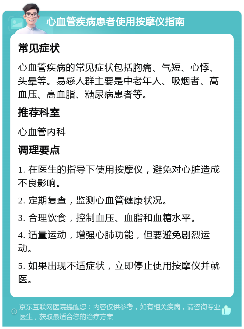 心血管疾病患者使用按摩仪指南 常见症状 心血管疾病的常见症状包括胸痛、气短、心悸、头晕等。易感人群主要是中老年人、吸烟者、高血压、高血脂、糖尿病患者等。 推荐科室 心血管内科 调理要点 1. 在医生的指导下使用按摩仪，避免对心脏造成不良影响。 2. 定期复查，监测心血管健康状况。 3. 合理饮食，控制血压、血脂和血糖水平。 4. 适量运动，增强心肺功能，但要避免剧烈运动。 5. 如果出现不适症状，立即停止使用按摩仪并就医。