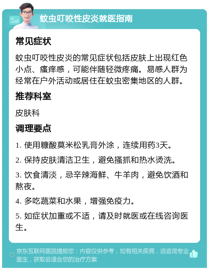 蚊虫叮咬性皮炎就医指南 常见症状 蚊虫叮咬性皮炎的常见症状包括皮肤上出现红色小点、瘙痒感，可能伴随轻微疼痛。易感人群为经常在户外活动或居住在蚊虫密集地区的人群。 推荐科室 皮肤科 调理要点 1. 使用糠酸莫米松乳膏外涂，连续用药3天。 2. 保持皮肤清洁卫生，避免搔抓和热水烫洗。 3. 饮食清淡，忌辛辣海鲜、牛羊肉，避免饮酒和熬夜。 4. 多吃蔬菜和水果，增强免疫力。 5. 如症状加重或不适，请及时就医或在线咨询医生。