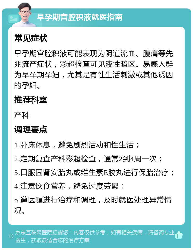 早孕期宫腔积液就医指南 常见症状 早孕期宫腔积液可能表现为阴道流血、腹痛等先兆流产症状，彩超检查可见液性暗区。易感人群为早孕期孕妇，尤其是有性生活刺激或其他诱因的孕妇。 推荐科室 产科 调理要点 1.卧床休息，避免剧烈活动和性生活； 2.定期复查产科彩超检查，通常2到4周一次； 3.口服固肾安胎丸或维生素E胶丸进行保胎治疗； 4.注意饮食营养，避免过度劳累； 5.遵医嘱进行治疗和调理，及时就医处理异常情况。